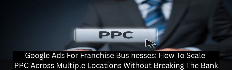 Google Ads For Franchise Businesses: How To Scale PPC Across Multiple Locations Without Breaking The Bank